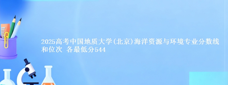 2025高考中国地质大学(北京)海洋资源与环境专业分数线和位次 各省最低分544