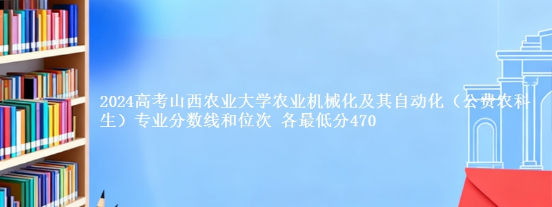 2024高考山西农业大学农业机械化及其自动化(公费农科生)专业分数线和位次 各省最低分470
