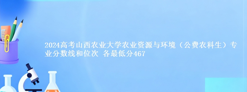 2024高考山西农业大学农业资源与环境(公费农科生)专业分数线和位次 各省最低分467