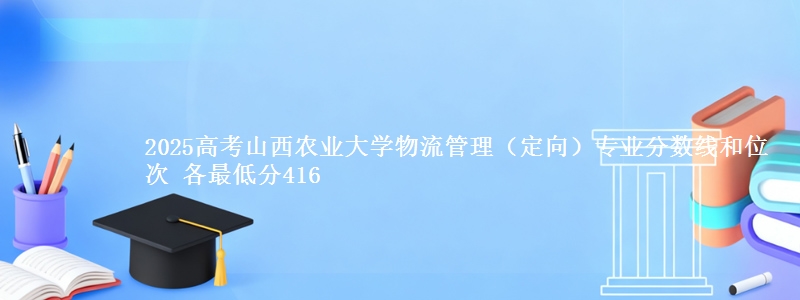 2025高考山西农业大学物流管理(定向)专业分数线和位次 各省最低分416