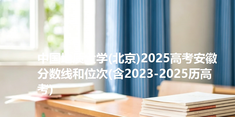 中国地质大学(北京)2025高考安徽分数线和位次(含2023-2025历高考)