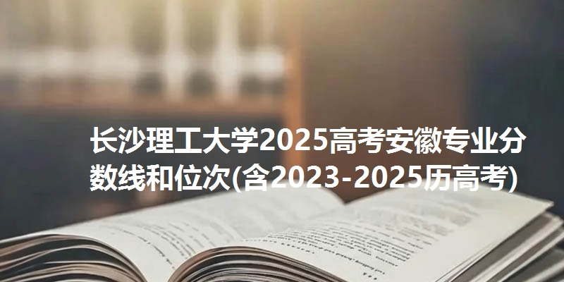 长沙理工大学2025高考安徽专业分数线和位次(含2023-2025历高考)