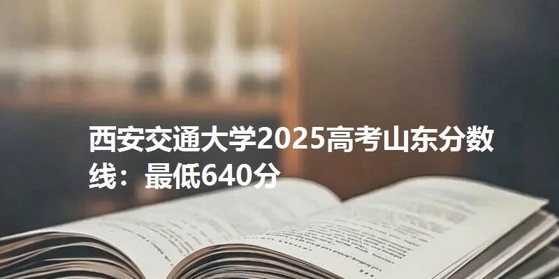 西安交通大学2025高考山东分数线：最低640分
