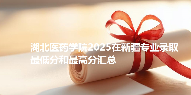 湖北医药学院2025在新疆专业录取最低分和最高分汇总