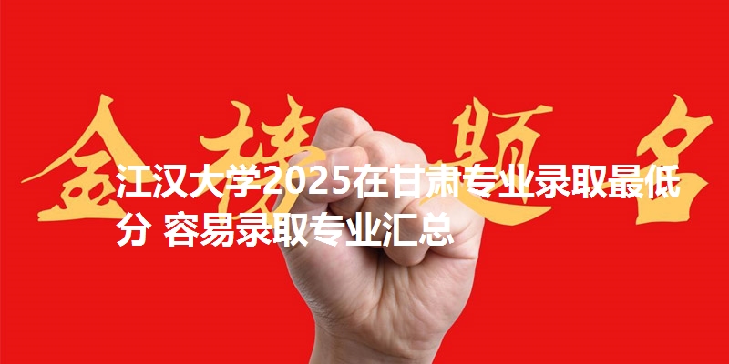 江汉大学2025在甘肃专业录取最低分 容易录取专业汇总