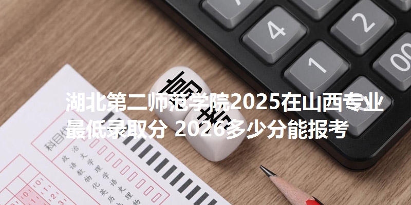 湖北第二师范学院2025在山西专业最低录取分 2026多少分能报考