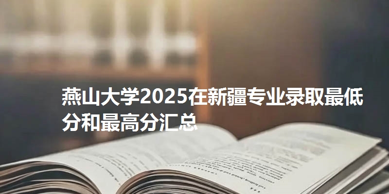 燕山大学2025在新疆专业录取最低分和最高分汇总