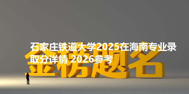 石家庄铁道大学2025在海南专业录取分详情 2026参考