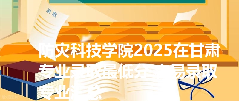 防灾科技学院2025在甘肃专业录取最低分 容易录取专业汇总