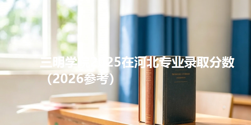 三明学院2025在河北专业录取分数（2026参考）