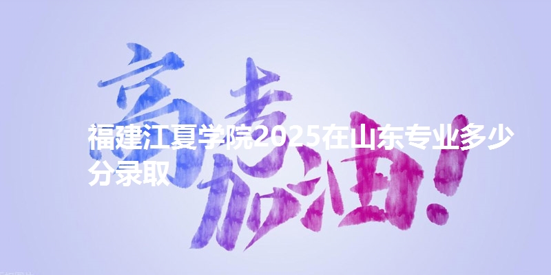 福建江夏学院2025在山东专业多少分录取