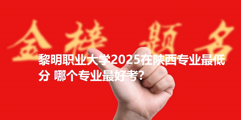 黎明职业大学2025在陕西专业最低分 哪个专业最好考?