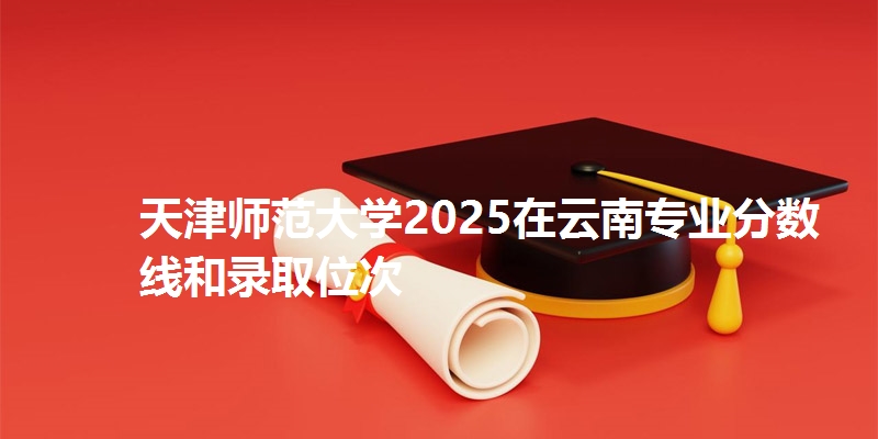 天津师范大学2025在云南专业分数线和录取位次