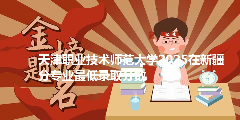 天津职业技术师范大学2025在新疆分专业最低录取分数