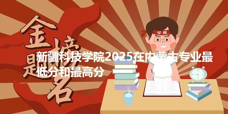 新疆科技学院2025在内蒙古专业最低分和最高分