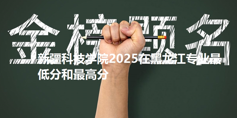 新疆科技学院2025在黑龙江专业最低分和最高分