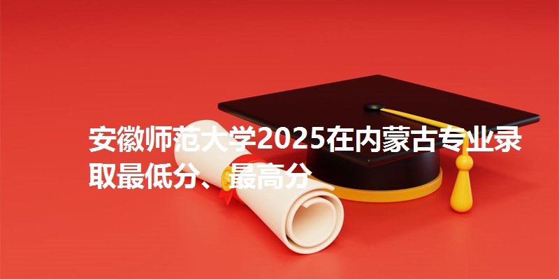 安徽师范大学2025在内蒙古专业录取最低分、最高分