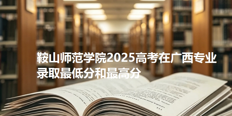 鞍山师范学院2025高考在广西专业录取最低分和最高分