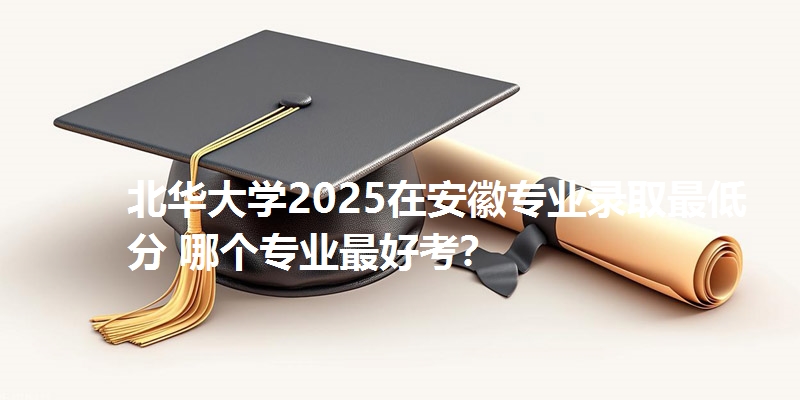 北华大学2025在安徽专业录取最低分 哪个专业最好考?