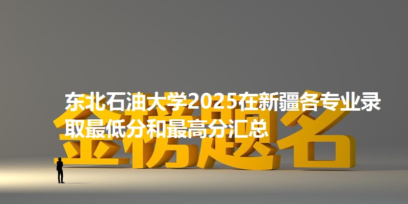 东北石油大学2025在新疆各专业录取最低分和最高分汇总