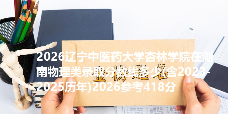 2026辽宁中医药大学杏林学院在湖南物理类录取分数线多少(含2023-2025历年)2026参考418分