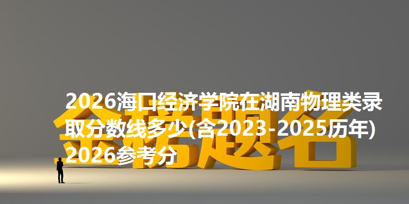 2026海口经济学院在湖南物理类录取分数线多少(含2023-2025历年)2026参考分