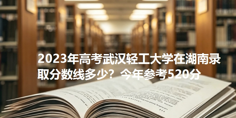 2023年高考武汉轻工大学在湖南录取分数线多少？今年参考520分