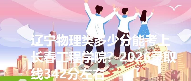 辽宁物理类多少分能考上长春工程学院？2026录取线342分左右