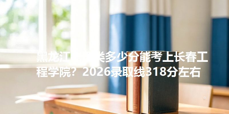 黑龙江物理类多少分能考上长春工程学院？2026录取线318分左右