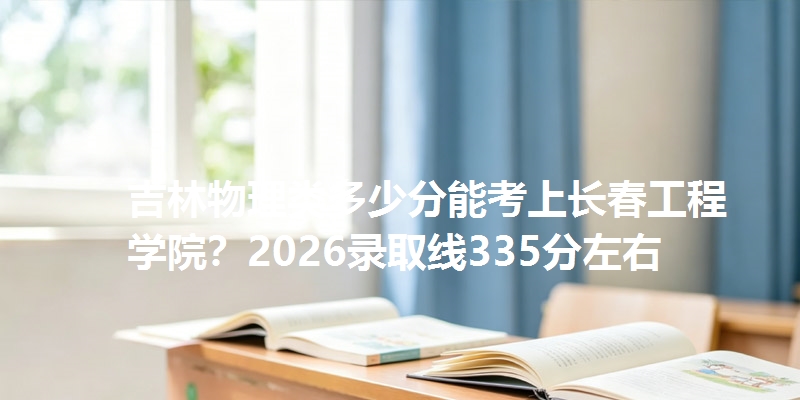 吉林物理类多少分能考上长春工程学院？2026录取线335分左右