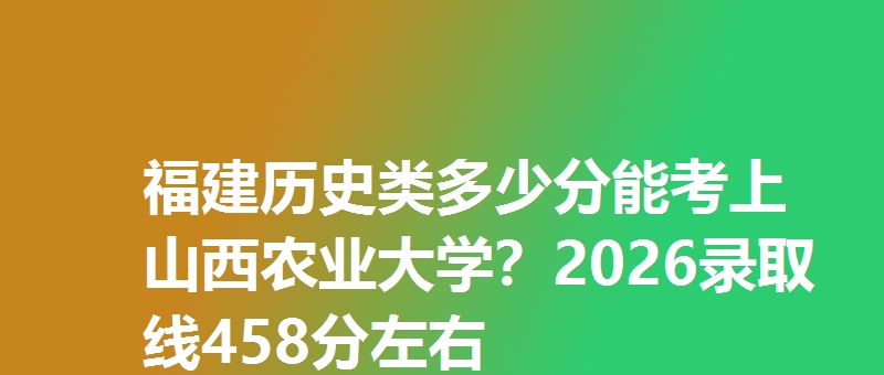 福建历史类多少分能考上山西农业大学？2026录取线458分左右