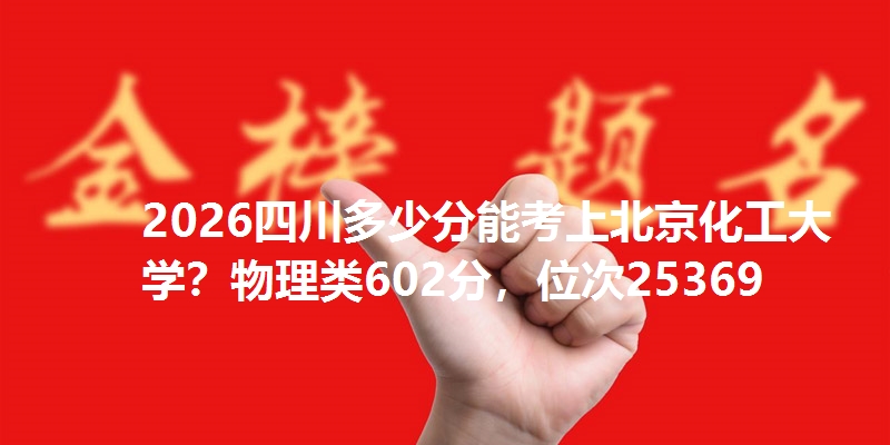 2026四川多少分能考上北京化工大学？物理类602分，位次25369