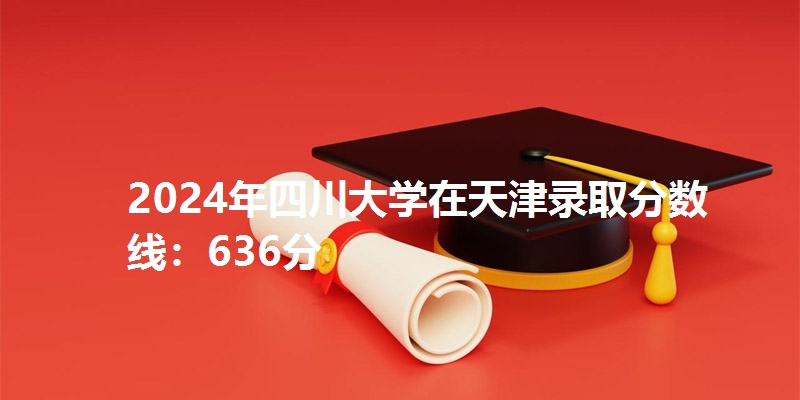 2024年四川大学在天津录取分数线：636分