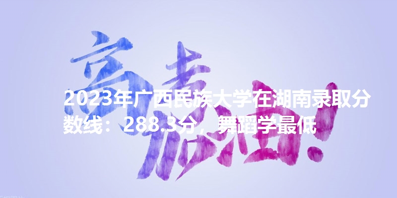 2023年广西民族大学在湖南录取分数线：288.3分，舞蹈学最低