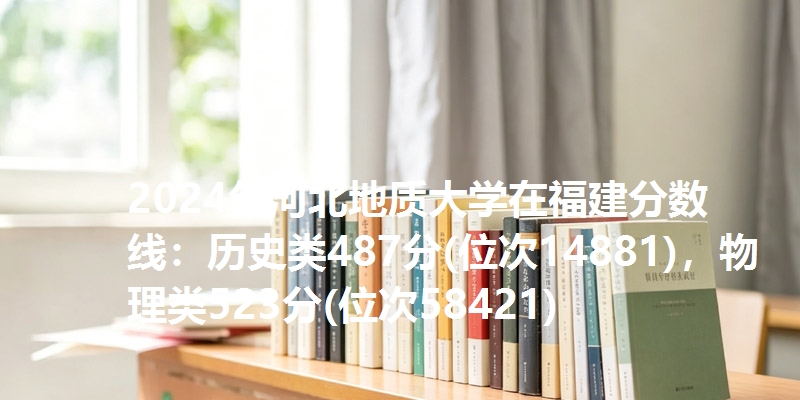 2024年河北地质大学在福建分数线：历史类487分(位次14881)，物理类523分(位次58421)