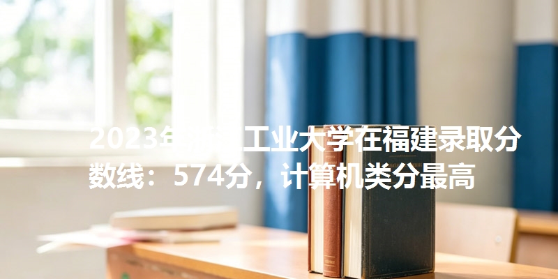 2023年浙江工业大学在福建录取分数线：574分，计算机类分最高
