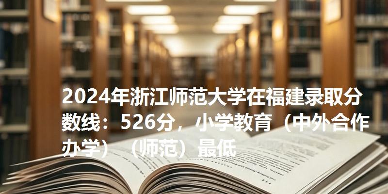 2024年浙江师范大学在福建录取分数线：526分，小学教育（中外合作办学）（师范）最低