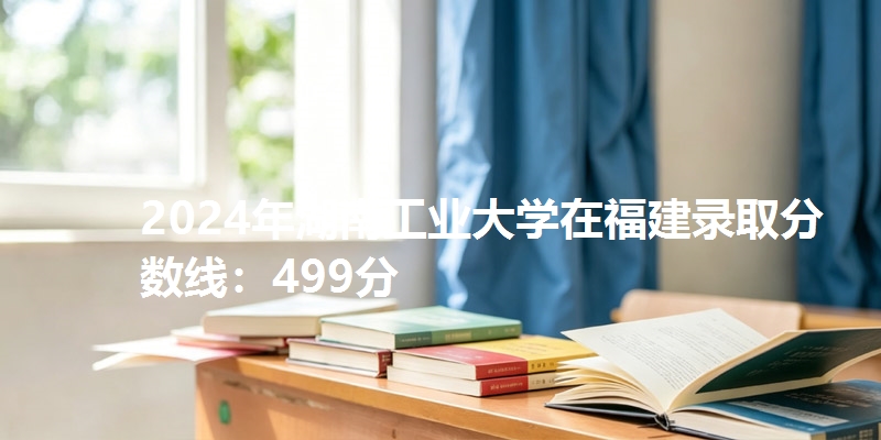 2024年湖南工业大学在福建录取分数线：499分