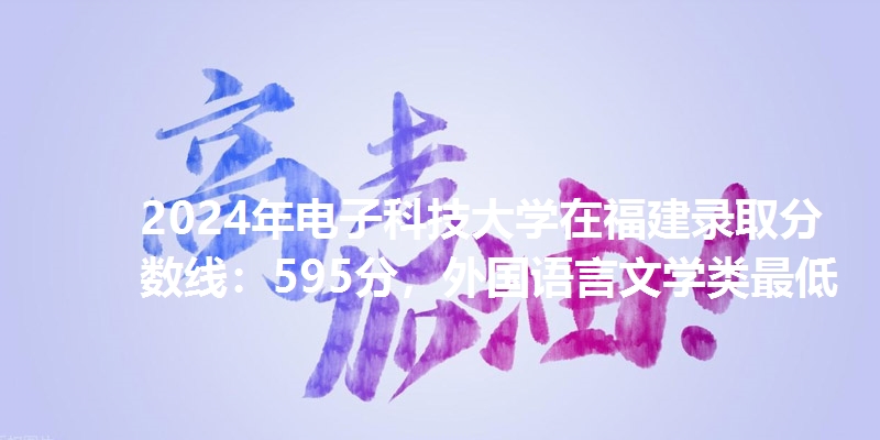 2024年电子科技大学在福建录取分数线：595分，外国语言文学类最低