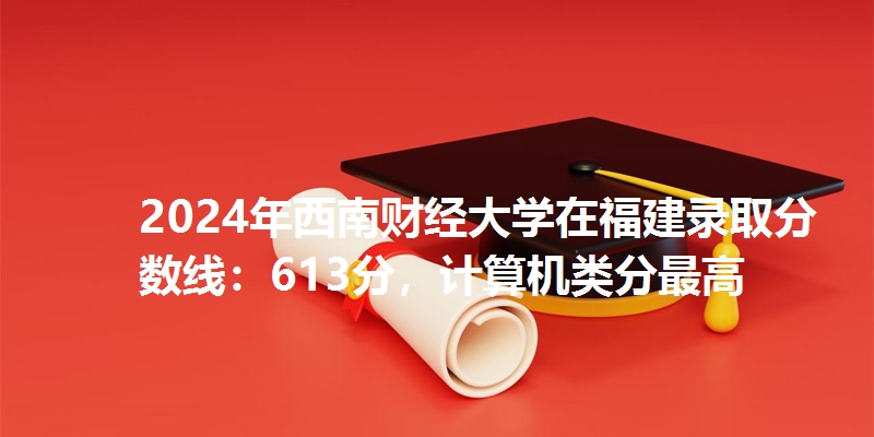 2024年西南财经大学在福建录取分数线：613分，计算机类分最高