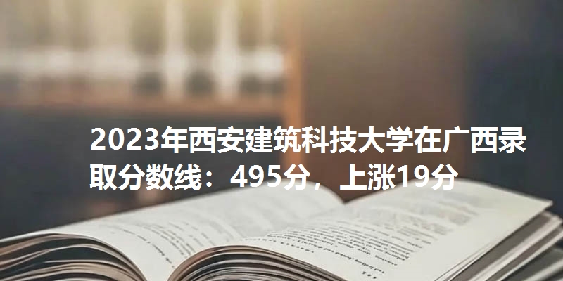 2023年西安建筑科技大学在广西录取分数线：495分，上涨19分