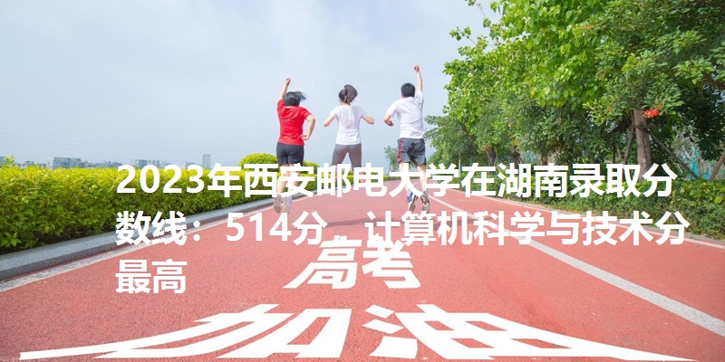2023年西安邮电大学在湖南录取分数线：514分，计算机科学与技术分最高