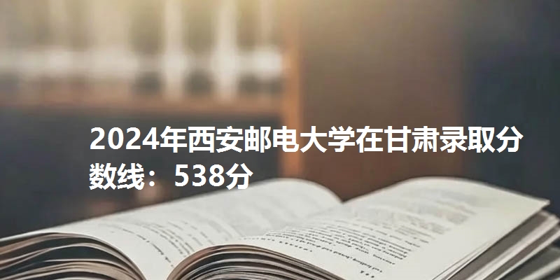 2024年西安邮电大学在甘肃录取分数线：538分