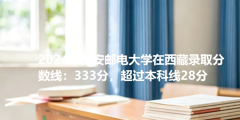 2024年西安邮电大学在西藏录取分数线：333分，超过本科线28分