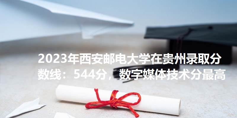 2023年西安邮电大学在贵州录取分数线：544分，数字媒体技术分最高