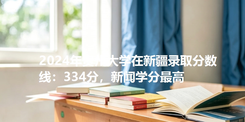 2024年贵州大学在新疆录取分数线：334分，新闻学分最高