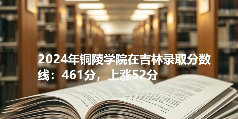 2024年铜陵学院在吉林录取分数线：461分，上涨52分