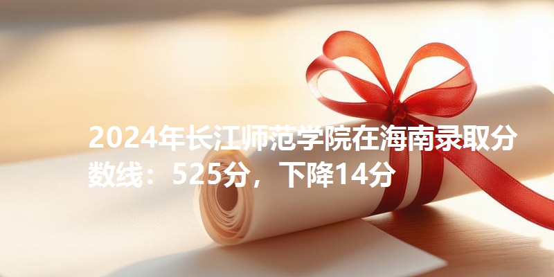 2024年长江师范学院在海南录取分数线：525分，下降14分