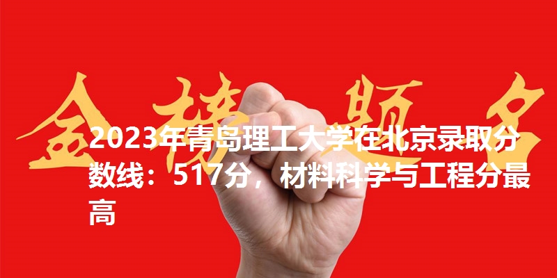 2023年青岛理工大学在北京录取分数线：517分，材料科学与工程分最高