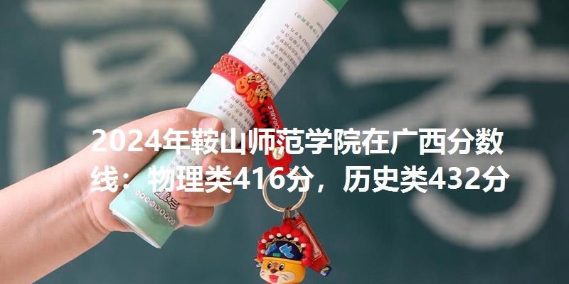2024年鞍山师范学院在广西分数线：物理类416分，历史类432分